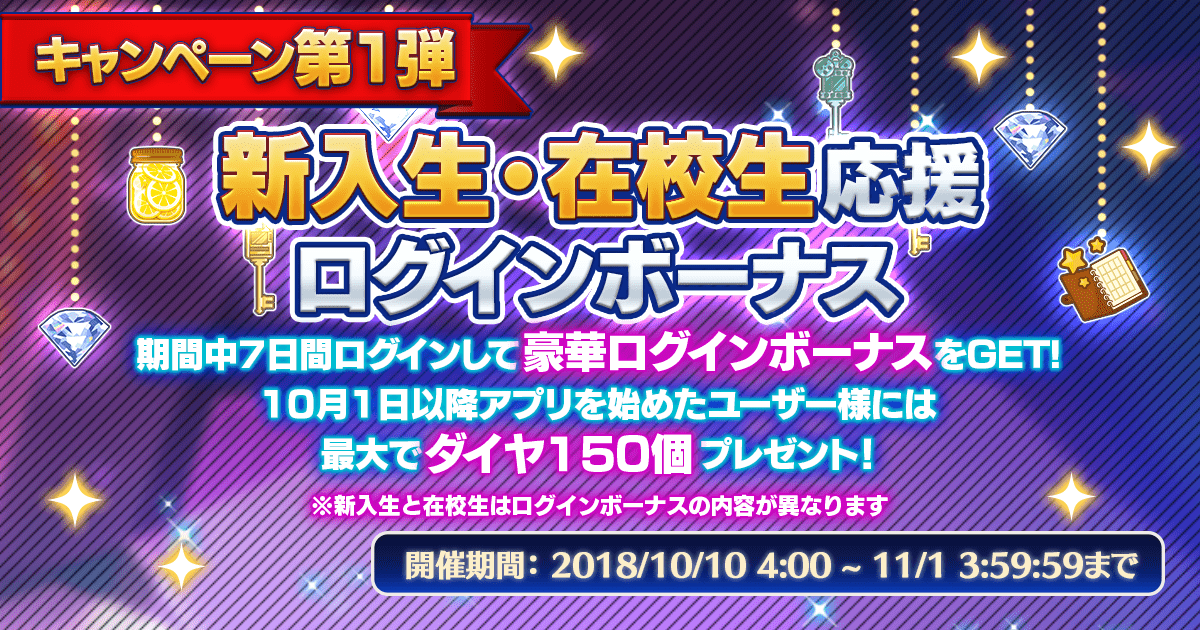 新入生・在校生応援ログインボーナス 期間中7日間ログインして豪華ログインボーナスをGET!
              10月1日以降アプリを始めたユーザーには最大でダイヤ150個プレゼント！ ※新入生と在校生はログインボーナスの内容が異なります