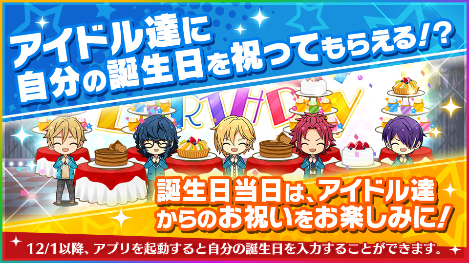 アイドル達に自分の誕生日を祝ってもらえる！？誕生日当日は、アイドル達からのお祝いをお楽しみに！ 12月1日以降、アプリを起動すると自分の誕生日を入力することができます。